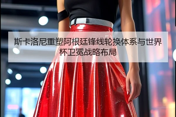 斯卡洛尼重塑阿根廷锋线轮换体系与世界杯卫冕战略布局